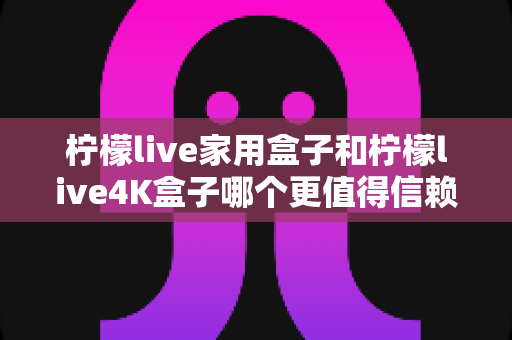 柠檬live家用盒子和柠檬live4K盒子哪个更值得信赖?深度对比评测帮你选对不选贵 柠檬live家用盒子和柠檬live4K盒子哪个更值得信赖?深度对比评测帮你选对不选贵