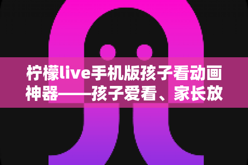 柠檬live手机版孩子看动画神器——孩子爱看、家长放心的动画观看平台全面解析 柠檬live手机版孩子看动画神器——孩子爱看、家长放心的动画观看平台全面解析