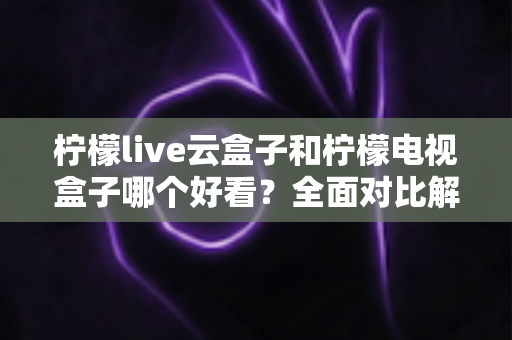 柠檬live云盒子和柠檬电视盒子哪个好看?全面对比解析帮你选出心仪之选 柠檬live云盒子和柠檬电视盒子哪个好看?全面对比解析帮你选出心仪之选