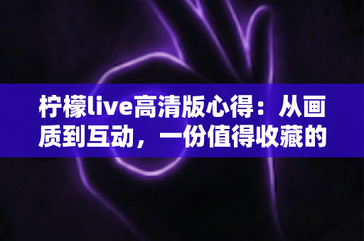 柠檬live高清版心得:从画质到互动,一份值得收藏的高清直播深度体验分享 柠檬live高清版心得:从画质到互动,一份值得收藏的高清直播深度体验分享