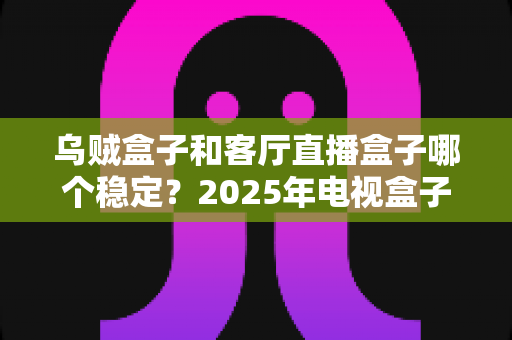 乌贼盒子和客厅直播盒子哪个稳定?2025年电视盒子稳定性深度对比评测指南 乌贼盒子和客厅直播盒子哪个稳定?2025年电视盒子稳定性深度对比评测指南