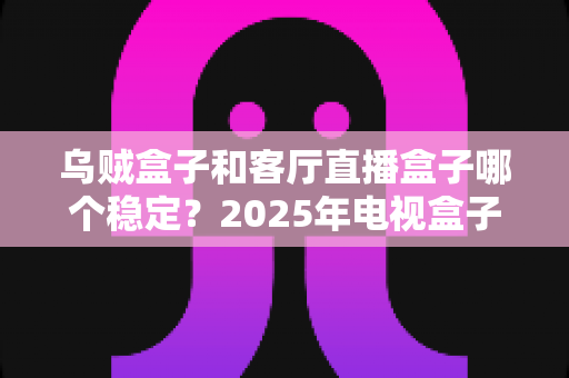 乌贼盒子和客厅直播盒子哪个稳定?2025年电视盒子稳定性深度对比评测指南 乌贼盒子和客厅直播盒子哪个稳定?2025年电视盒子稳定性深度对比评测指南