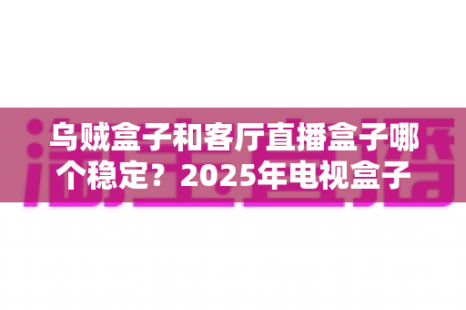 乌贼盒子和客厅直播盒子哪个稳定？2025年电视盒子稳定性深度对比评测指南