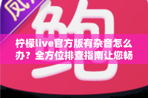 柠檬live官方版有杂音怎么办?全方位排查指南让您畅享清晰流畅的直播体验 柠檬live官方版有杂音怎么办?全方位排查指南让您畅享清晰流畅的直播体验