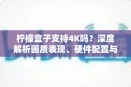 柠檬盒子支持4K吗？深度解析画质表现、硬件配置与4K观影全攻略
