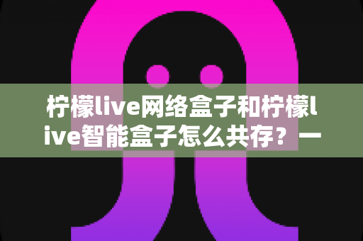柠檬live网络盒子和柠檬live智能盒子怎么共存?一站式解决方案与实用设置指南 柠檬live网络盒子和柠檬live智能盒子怎么共存?一站式解决方案与实用设置指南