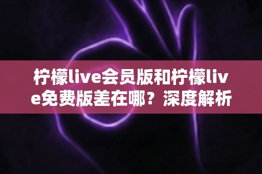 柠檬live会员版和柠檬live免费版差在哪?深度解析两版本区别、功能对比与选择建议 柠檬live会员版和柠檬live免费版差在哪?深度解析两版本区别、功能对比与选择建议