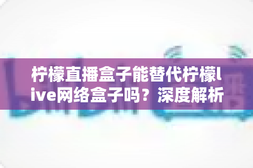 柠檬直播盒子能替代柠檬live网络盒子吗?深度解析功能差异与选购全指南 柠檬直播盒子能替代柠檬live网络盒子吗?深度解析功能差异与选购全指南