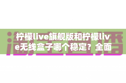 柠檬live旗舰版和柠檬live无线盒子哪个稳定？全面对比分析帮你选对设备