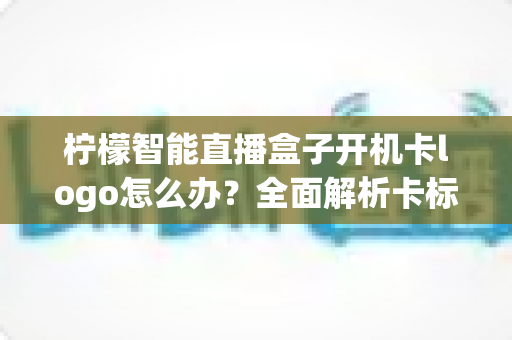 柠檬智能直播盒子开机卡logo怎么办?全面解析卡标原因与高效解决技巧指南 柠檬智能直播盒子开机卡logo怎么办?全面解析卡标原因与高效解决技巧指南