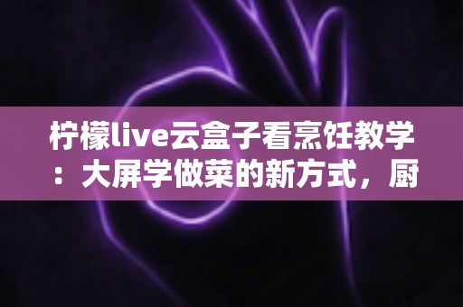 柠檬live云盒子看烹饪教学：大屏学做菜的新方式，厨房小白的进阶指南