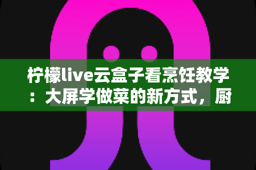 柠檬live云盒子看烹饪教学：大屏学做菜的新方式，厨房小白的进阶指南
