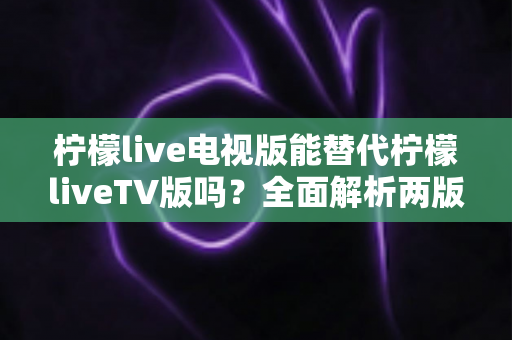 柠檬live电视版能替代柠檬liveTV版吗？全面解析两版本差异与选择指南