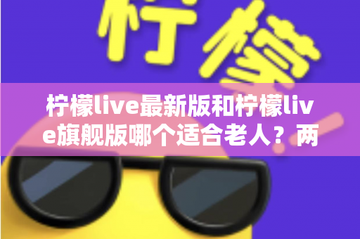 柠檬live最新版和柠檬live旗舰版哪个适合老人?两大版本全面对比,帮长辈选对版本更省心 柠檬live最新版和柠檬live旗舰版哪个适合老人?两大版本全面对比,帮长辈选对版本更省心