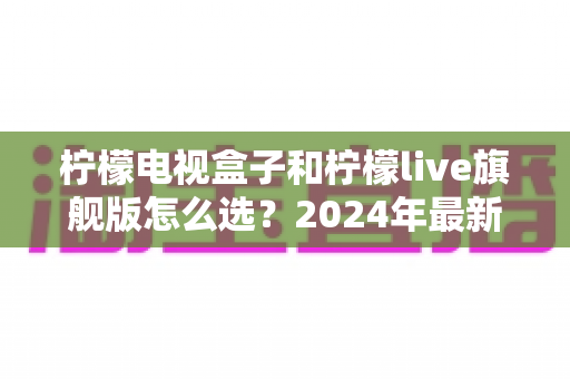 柠檬电视盒子和柠檬live旗舰版怎么选？2024年最新选购指南与深度对比解析