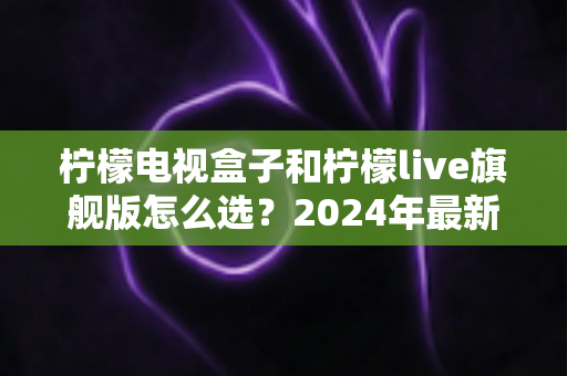 柠檬电视盒子和柠檬live旗舰版怎么选？2024年最新选购指南与深度对比解析