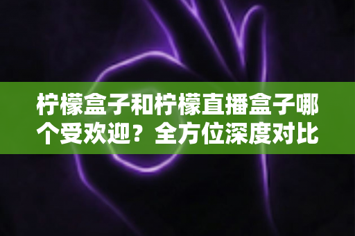 柠檬盒子和柠檬直播盒子哪个受欢迎？全方位深度对比分析与选购指南