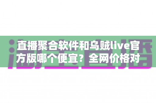 直播聚合软件和乌贼live官方版哪个便宜？全网价格对比与省钱选购全攻略