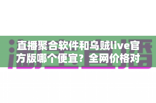 直播聚合软件和乌贼live官方版哪个便宜？全网价格对比与省钱选购全攻略