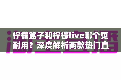 柠檬盒子和柠檬live哪个更耐用？深度解析两款热门直播声卡的耐用性差异与选购指南