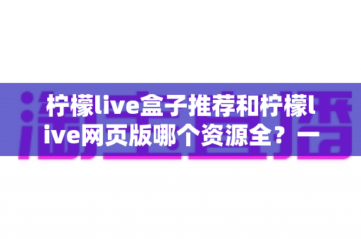 柠檬live盒子推荐和柠檬live网页版哪个资源全?一篇看懂两种方式的资源差异与选择攻略 柠檬live盒子推荐和柠檬live网页版哪个资源全?一篇看懂两种方式的资源差异与选择攻略