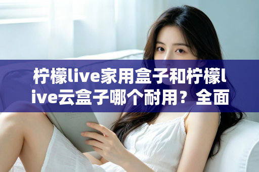 柠檬live家用盒子和柠檬live云盒子哪个耐用？全面解析助你选到经久耐用的电视盒子