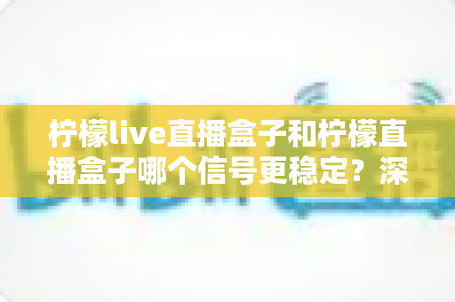 柠檬live直播盒子和柠檬直播盒子哪个信号更稳定？深度对比与选购全指南