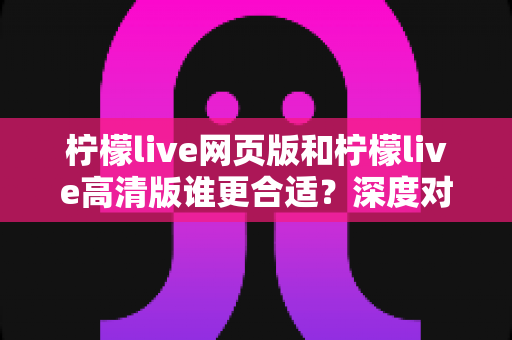 柠檬live网页版和柠檬live高清版谁更合适?深度对比解析与实用选择指南 柠檬live网页版和柠檬live高清版谁更合适?深度对比解析与实用选择指南
