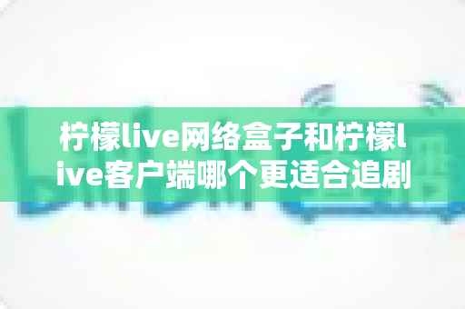 柠檬live网络盒子和柠檬live客户端哪个更适合追剧?深度对比帮你找到最佳追剧方案 柠檬live网络盒子和柠檬live客户端哪个更适合追剧?深度对比帮你找到最佳追剧方案