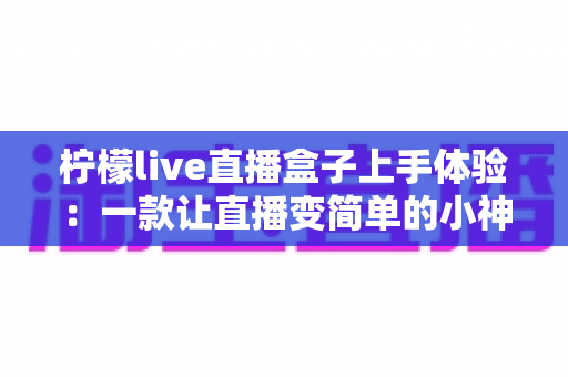 柠檬live直播盒子上手体验:一款让直播变简单的小神器,开箱实测全解析 柠檬live直播盒子上手体验:一款让直播变简单的小神器,开箱实测全解析