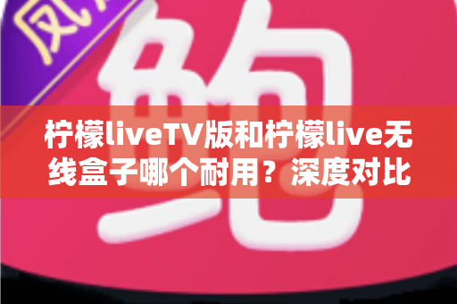 柠檬liveTV版和柠檬live无线盒子哪个耐用?深度对比解析,帮你选对不踩坑 柠檬liveTV版和柠檬live无线盒子哪个耐用?深度对比解析,帮你选对不踩坑