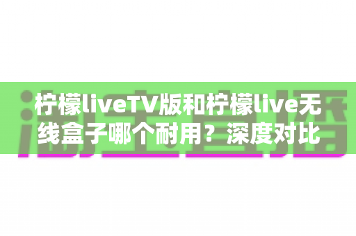 柠檬liveTV版和柠檬live无线盒子哪个耐用?深度对比解析,帮你选对不踩坑 柠檬liveTV版和柠檬live无线盒子哪个耐用?深度对比解析,帮你选对不踩坑