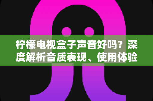 柠檬电视盒子声音好吗？深度解析音质表现、使用体验与优化技巧全攻略