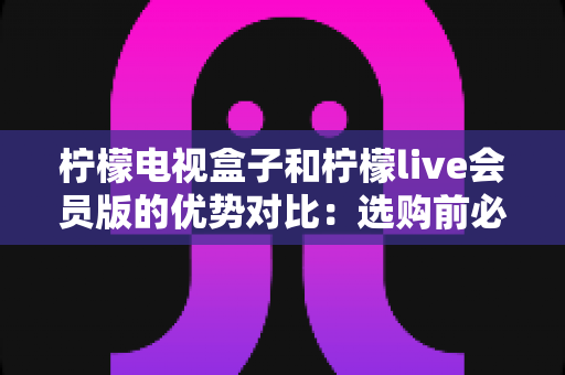 柠檬电视盒子和柠檬live会员版的优势对比:选购前必看的全面解析指南 柠檬电视盒子和柠檬live会员版的优势对比:选购前必看的全面解析指南