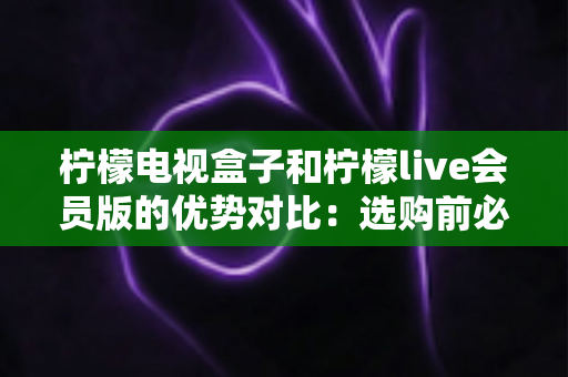 柠檬电视盒子和柠檬live会员版的优势对比:选购前必看的全面解析指南 柠檬电视盒子和柠檬live会员版的优势对比:选购前必看的全面解析指南