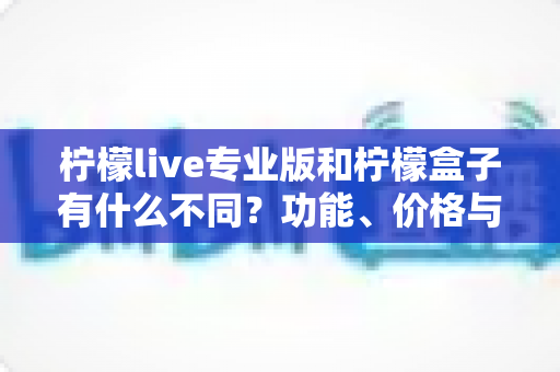 柠檬live专业版和柠檬盒子有什么不同?功能、价格与适用人群全面解析,帮你一次选对工具 柠檬live专业版和柠檬盒子有什么不同?功能、价格与适用人群全面解析,帮你一次选对工具
