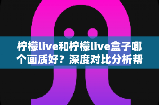 柠檬live和柠檬live盒子哪个画质好？深度对比分析帮你找到最佳观影选择