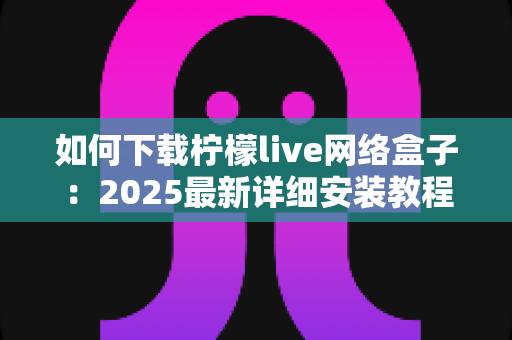 如何下载柠檬live网络盒子:2025最新详细安装教程,手把手教你轻松完成下载与设置 如何下载柠檬live网络盒子:2025最新详细安装教程,手把手教你轻松完成下载与设置