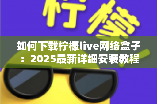 如何下载柠檬live网络盒子：2025最新详细安装教程，手把手教你轻松完成下载与设置