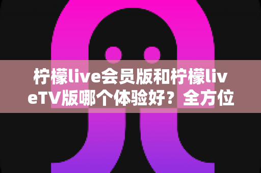 柠檬live会员版和柠檬liveTV版哪个体验好？全方位深度对比解析，帮你选出最适合自己的版本