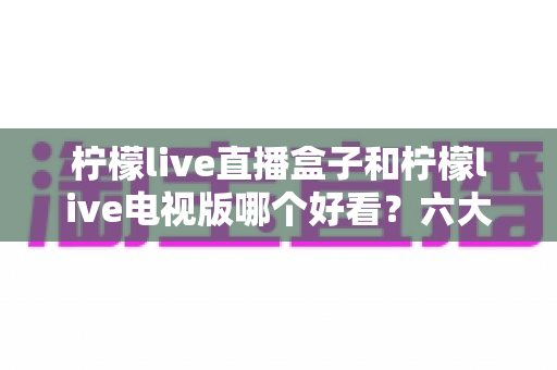 柠檬live直播盒子和柠檬live电视版哪个好看?六大维度深度对比,帮你选出更称心的大屏观看方案 柠檬live直播盒子和柠檬live电视版哪个好看?六大维度深度对比,帮你选出更称心的大屏观看方案