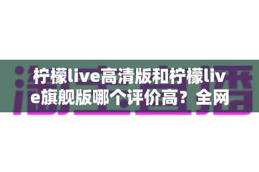 柠檬live高清版和柠檬live旗舰版哪个评价高?全网口碑深度对比与选购全指南 柠檬live高清版和柠檬live旗舰版哪个评价高?全网口碑深度对比与选购全指南