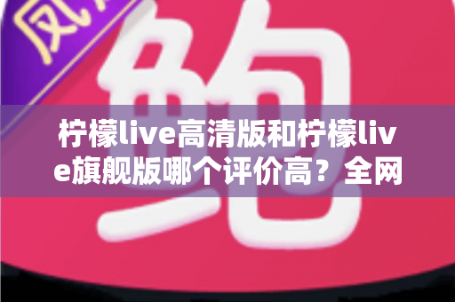 柠檬live高清版和柠檬live旗舰版哪个评价高?全网口碑深度对比与选购全指南 柠檬live高清版和柠檬live旗舰版哪个评价高?全网口碑深度对比与选购全指南