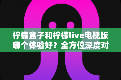 柠檬盒子和柠檬live电视版哪个体验好？全方位深度对比帮你找到最优选择