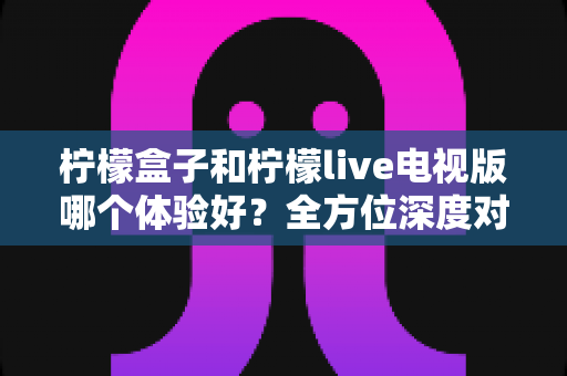 柠檬盒子和柠檬live电视版哪个体验好？全方位深度对比帮你找到最优选择