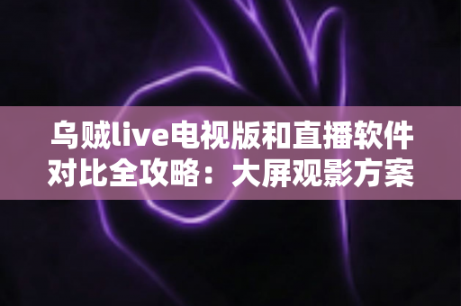 乌贼live电视版和直播软件对比全攻略：大屏观影方案这样选才不踩坑