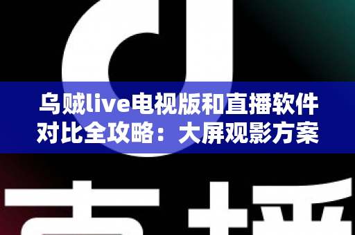 乌贼live电视版和直播软件对比全攻略：大屏观影方案这样选才不踩坑