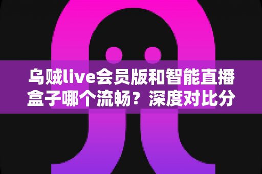 乌贼live会员版和智能直播盒子哪个流畅?深度对比分析与选购指南 乌贼live会员版和智能直播盒子哪个流畅?深度对比分析与选购指南