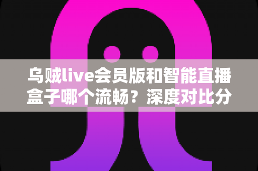 乌贼live会员版和智能直播盒子哪个流畅？深度对比分析与选购指南