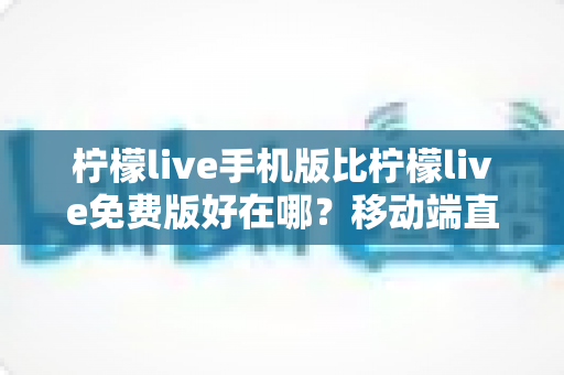 柠檬live手机版比柠檬live免费版好在哪？移动端直播体验全面升级指南